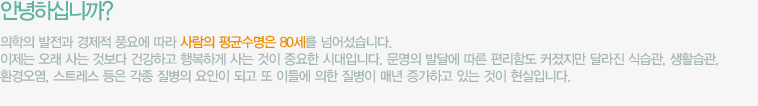 안녕하십니까? 의학의 발전과 경제적 풍요에 따라 사람의 평균수명은 80세를 넘어섰습니다. 이제는 오래 사는 것보다 건강하고 행복하게 사는 것이 중요한 시대입니다. 문명의 발달에 따른 편리함도 커졌지만 달라진 식습관, 생활습관, 환경오염, 스트레스 등은 각종 질병의 요인이 되고 또 이들에 의한 질병이 매년 증가하고 있는 것이 현실입니다.