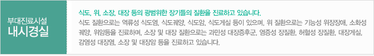 부대진료시설
내시경실:식도, 위, 소장, 대장 등의 광범위한 장기들의 질환을 진료하고 있습니다. 식도 질환으로는 역류성 식도염, 식도궤양, 식도암, 식도게실 등이 있으며, 위 질환으로는 기능성 위장장애, 소화성 궤양, 위암등을 진료하며, 소장 및 대장 질환으로는 과민성 대장증후군, 염증성 장질환, 허혈성 장질환, 대장게실, 감염성 대장염, 소장 및 대장암 등을 진료하고 있습니다.