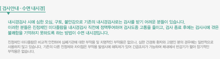 검사안내-수면 내시경 : 내시경검사 시에 심한 오심, 구토, 불안감으로 기존의 내시경검사로는 검사를 받기 어려운 분들이 있습니다. 이러한 분들은 진정제인 미다졸람을 내시경검사 직전에 정맥투여하여 검사도중 고통을 줄이고, 검사 종료 후에는 검사시에 겪은 불쾌함을 기억하지 못하도록 하는 방법이 수면 내시경입니다. 진정제인 미다졸람은 비교적 안전하여 심폐기관에 대한 부작용 및 치명적인 부작용은 없으나, 심한 간경화 환자와 고령인 분의 경우에는 일반적으로 사용하지 않고 있습니다. 기존의 다른 진정제와 차이점은 부작용 발생시에 해독제가 있어 긴급조치가 가능하며 체내에서 반감기가 짧아 장기적인 부작용은 없습니다. 