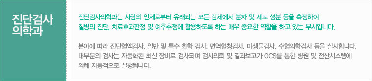 진단검사의학과는 사람의 인체로부터 유래되는 모든 검체에서 분자 및 세포 성분 등을 측정하여 질병의 진단, 치료효과판정 및 예후추정에 활용하도록 하는 매우 중요한 역할을 하고 있는 부서입니다. 분야에 따라 진단혈액검사, 일반 및 특수 화학 검사, 면역혈청검사, 미생물검사, 수혈의학검사 등을 실시합니다. 대부분의 검사는 자동화된 최신 장비로 검사되며 검사의뢰 및 결과보고가 OCS를 통한 병원 및 전산시스템에 의해 자동적으로 실행됩니다.