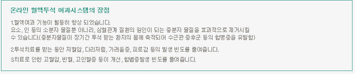 온라인 혈액투석 여과시스템의 장점 1.혈액여과 기능이 월등히 향상 되었습니다. 요소, 인 등의 소분자 물질뿐 아니라, 심혈관계 질환의 원인이 되는 중분자 물질을 효과적으로 제거시킬 수 있습니다.(중분자물질이 장기간 투석 받는 환자의 몸에 축적되어 수근관 증후군 등의 합병증을 유발함) 2.투석치료를 받는 동안 저혈압, 다리저림, 가려움증, 피로감 등의 발생 빈도를 줄여줍니다. 3.치료로 인한 고혈압, 빈혈, 고인혈증 등이 개선, 합볍증발생 빈도를 줄여줍니다.